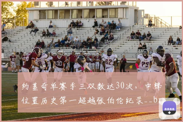 约基奇单赛季三双数达30次，中锋位置历史第一超越张伯伦纪录__br_