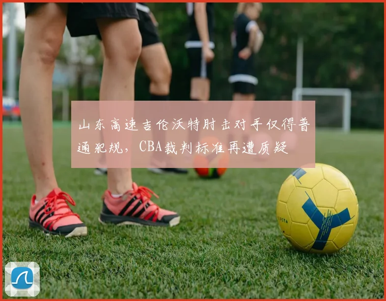 山东高速吉伦沃特肘击对手仅得普通犯规,CBA裁判标准再遭质疑
