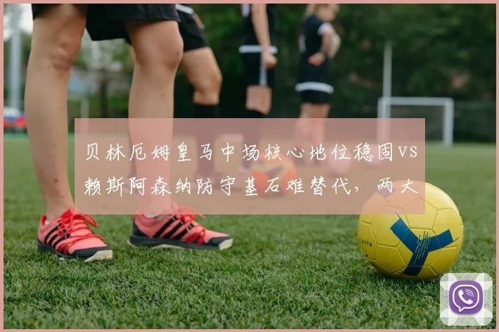 贝林厄姆皇马中场核心地位稳固vs赖斯阿森纳防守基石难替代，两大亿元先生转会价值对比