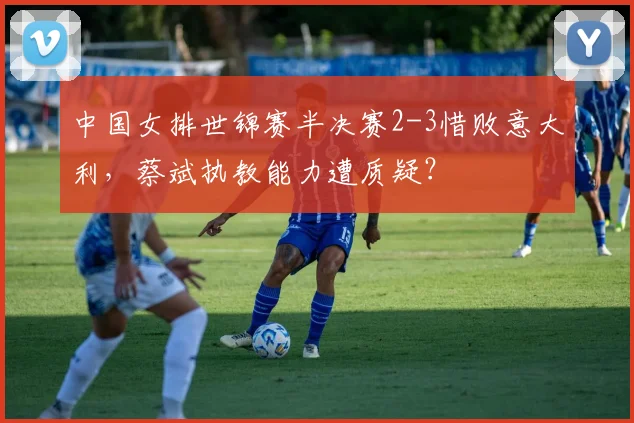 中国女排世锦赛半决赛2-3惜败意大利，蔡斌执教能力遭质疑？