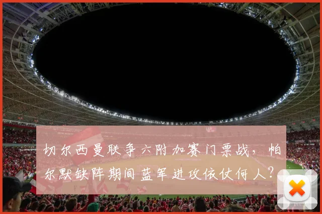 切尔西曼联争六附加赛门票战，帕尔默缺阵期间蓝军进攻依仗何人？