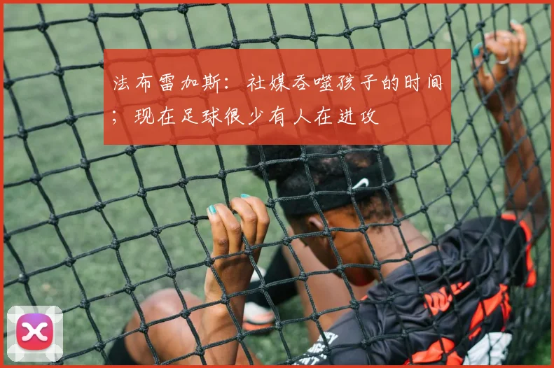 法布雷加斯：社媒吞噬孩子的时间；现在足球很少有人在进攻