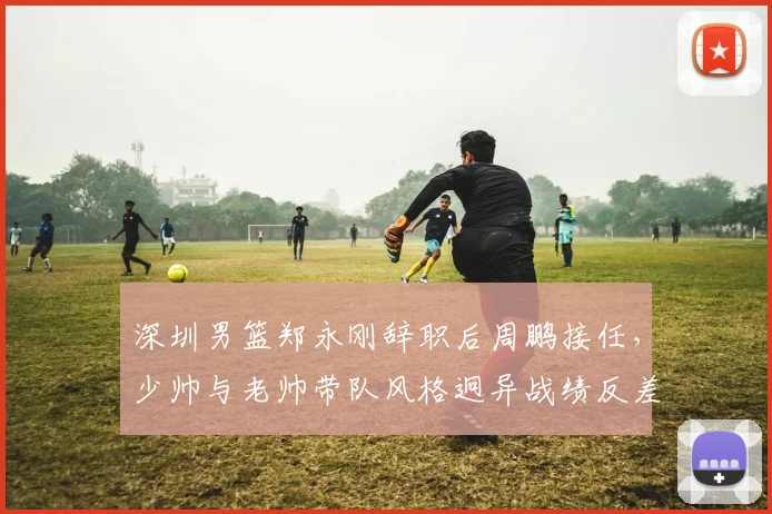 深圳男篮郑永刚辞职后周鹏接任，少帅与老帅带队风格迥异战绩反差